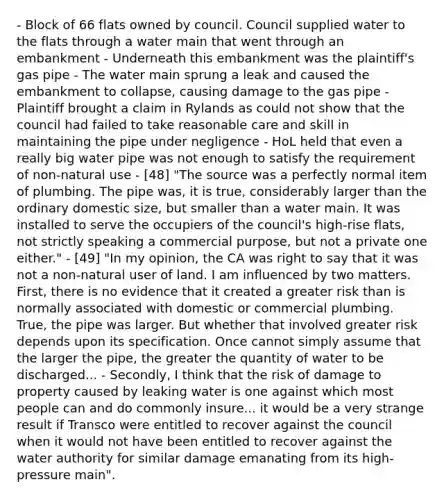 - Block of 66 flats owned by council. Council supplied water to the flats through a water main that went through an embankment - Underneath this embankment was the plaintiff's gas pipe - The water main sprung a leak and caused the embankment to collapse, causing damage to the gas pipe - Plaintiff brought a claim in Rylands as could not show that the council had failed to take reasonable care and skill in maintaining the pipe under negligence - HoL held that even a really big water pipe was not enough to satisfy the requirement of non-natural use - [48] "The source was a perfectly normal item of plumbing. The pipe was, it is true, considerably larger than the ordinary domestic size, but smaller than a water main. It was installed to serve the occupiers of the council's high-rise flats, not strictly speaking a commercial purpose, but not a private one either." - [49] "In my opinion, the CA was right to say that it was not a non-natural user of land. I am influenced by two matters. First, there is no evidence that it created a greater risk than is normally associated with domestic or commercial plumbing. True, the pipe was larger. But whether that involved greater risk depends upon its specification. Once cannot simply assume that the larger the pipe, the greater the quantity of water to be discharged... - Secondly, I think that the risk of damage to property caused by leaking water is one against which most people can and do commonly insure... it would be a very strange result if Transco were entitled to recover against the council when it would not have been entitled to recover against the water authority for similar damage emanating from its high-pressure main".