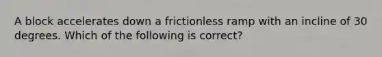 A block accelerates down a frictionless ramp with an incline of 30 degrees. Which of the following is correct?