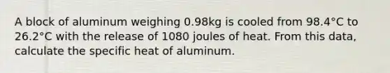 A block of aluminum weighing 0.98kg is cooled from 98.4°C to 26.2°C with the release of 1080 joules of heat. From this data, calculate the specific heat of aluminum.