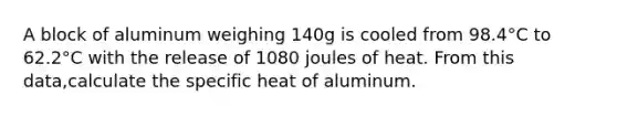 A block of aluminum weighing 140g is cooled from 98.4°C to 62.2°C with the release of 1080 joules of heat. From this data,calculate the specific heat of aluminum.