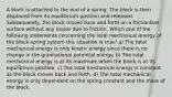 A block is attached to the end of a spring. The block is then displaced from its equilibrium position and released. Subsequently, the block moves back and forth on a frictionless surface without any losses due to friction. Which one of the following statements concerning the total mechanical energy of the block-spring system this situation is true? a) The total mechanical energy is only kinetic energy since there is no change in the gravitational potential energy. b) The total mechanical energy is at its maximum when the block is at its equilibrium position. c) The total mechanical energy is constant as the block moves back and forth. d) The total mechanical energy is only dependent on the spring constant and the mass of the block.