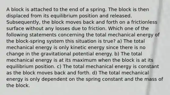 A block is attached to the end of a spring. The block is then displaced from its equilibrium position and released. Subsequently, the block moves back and forth on a frictionless surface without any losses due to friction. Which one of the following statements concerning the total mechanical energy of the block-spring system this situation is true? a) The total mechanical energy is only kinetic energy since there is no change in the gravitational potential energy. b) The total mechanical energy is at its maximum when the block is at its equilibrium position. c) The total mechanical energy is constant as the block moves back and forth. d) The total mechanical energy is only dependent on the spring constant and the mass of the block.