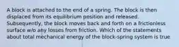 A block is attached to the end of a spring. The block is then displaced from its equilibrium position and released. Subsequently, the block moves back and forth on a frictionless surface w/o any losses from friction. Which of the statements about total mechanical energy of the block-spring system is true