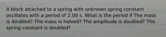 A block attached to a spring with unknown spring constant oscillates with a period of 2.00 s. What is the period if The mass is doubled? The mass is halved? The amplitude is doubled? The spring constant is doubled?