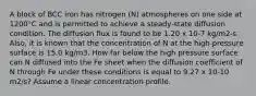 A block of BCC iron has nitrogen (N) atmospheres on one side at 1200°C and is permitted to achieve a steady-state diffusion condition. The diffusion flux is found to be 1.20 x 10-7 kg/m2-s. Also, it is known that the concentration of N at the high-pressure surface is 15.0 kg/m3. How far below the high pressure surface can N diffused into the Fe sheet when the diffusion coefficient of N through Fe under these conditions is equal to 9.27 x 10-10 m2/s? Assume a linear concentration profile.