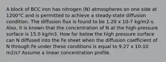 A block of BCC iron has nitrogen (N) atmospheres on one side at 1200°C and is permitted to achieve a steady-state diffusion condition. The diffusion flux is found to be 1.20 x 10-7 kg/m2-s. Also, it is known that the concentration of N at the high-pressure surface is 15.0 kg/m3. How far below the high pressure surface can N diffused into the Fe sheet when the diffusion coefficient of N through Fe under these conditions is equal to 9.27 x 10-10 m2/s? Assume a linear concentration profile.