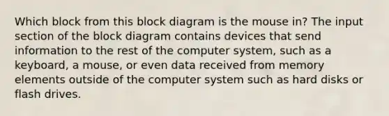 Which block from this block diagram is the mouse in? The input section of the block diagram contains devices that send information to the rest of the computer system, such as a keyboard, a mouse, or even data received from memory elements outside of the computer system such as hard disks or flash drives.