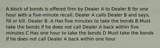 A block of bonds is offered firm by Dealer A to Dealer B for one hour with a five-minute recall. Dealer A calls Dealer B and says, fill or kill. Dealer B: A Has five minutes to take the bonds B Must take the bonds if he does not call Dealer A back within five minutes C Has one hour to take the bonds D Must take the bonds if he does not call Dealer A back within one hour