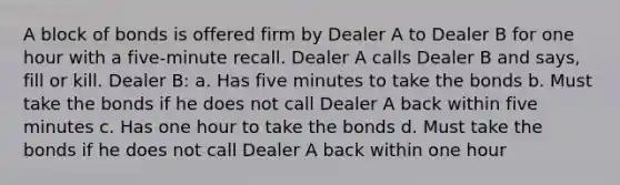 A block of bonds is offered firm by Dealer A to Dealer B for one hour with a five-minute recall. Dealer A calls Dealer B and says, fill or kill. Dealer B: a. Has five minutes to take the bonds b. Must take the bonds if he does not call Dealer A back within five minutes c. Has one hour to take the bonds d. Must take the bonds if he does not call Dealer A back within one hour