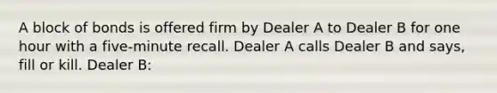 A block of bonds is offered firm by Dealer A to Dealer B for one hour with a five-minute recall. Dealer A calls Dealer B and says, fill or kill. Dealer B: