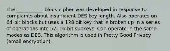 The ___________ block cipher was developed in response to complaints about insufficient DES key length. Also operates on 64-bit blocks but uses a 128 bit key that is broken up in a series of operations into 52, 16-bit subkeys. Can operate in the same modes as DES. This algorithm is used in Pretty Good Privacy (email encryption).