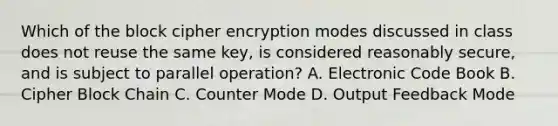 Which of the block cipher encryption modes discussed in class does not reuse the same key, is considered reasonably secure, and is subject to parallel operation? A. Electronic Code Book B. Cipher Block Chain C. Counter Mode D. Output Feedback Mode