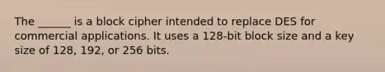 The ______ is a block cipher intended to replace DES for commercial applications. It uses a 128-bit block size and a key size of 128, 192, or 256 bits.