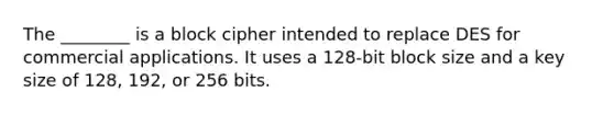 The ________ is a block cipher intended to replace DES for commercial applications. It uses a 128-bit block size and a key size of 128, 192, or 256 bits.