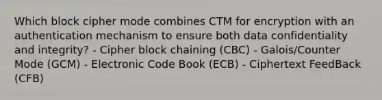 Which block cipher mode combines CTM for encryption with an authentication mechanism to ensure both data confidentiality and integrity? - Cipher block chaining (CBC) - Galois/Counter Mode (GCM) - Electronic Code Book (ECB) - Ciphertext FeedBack (CFB)