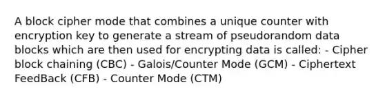 A block cipher mode that combines a unique counter with encryption key to generate a stream of pseudorandom data blocks which are then used for encrypting data is called: - Cipher block chaining (CBC) - Galois/Counter Mode (GCM) - Ciphertext FeedBack (CFB) - Counter Mode (CTM)