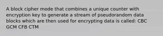 A block cipher mode that combines a unique counter with encryption key to generate a stream of pseudorandom data blocks which are then used for encrypting data is called: CBC GCM CFB CTM