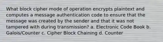 What block cipher mode of operation encrypts plaintext and computes a message authentication code to ensure that the message was created by the sender and that it was not tampered with during transmission? a. Electronic Code Book b. Galois/Counter c. Cipher Block Chaining d. Counter