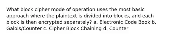 What block cipher mode of operation uses the most basic approach where the plaintext is divided into blocks, and each block is then encrypted separately? a. Electronic Code Book b. Galois/Counter c. Cipher Block Chaining d. Counter