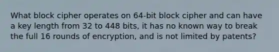 What block cipher operates on 64-bit block cipher and can have a key length from 32 to 448 bits, it has no known way to break the full 16 rounds of encryption, and is not limited by patents?