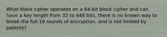 What block cipher operates on a 64-bit block cipher and can have a key length from 32 to 448 bits, there is no known way to break the full 16 rounds of encryption, and is not limited by patents?