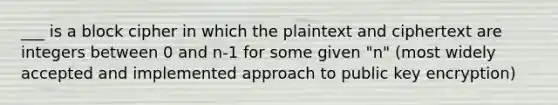 ___ is a block cipher in which the plaintext and ciphertext are integers between 0 and n-1 for some given "n" (most widely accepted and implemented approach to public key encryption)