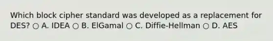 Which block cipher standard was developed as a replacement for DES? ○ A. IDEA ○ B. ElGamal ○ C. Diffie-Hellman ○ D. AES