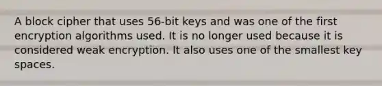 A block cipher that uses 56-bit keys and was one of the first encryption algorithms used. It is no longer used because it is considered weak encryption. It also uses one of the smallest key spaces.