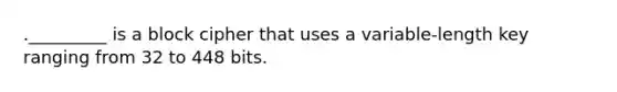 ._________ is a block cipher that uses a variable-length key ranging from 32 to 448 bits.