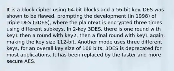 It is a block cipher using 64-bit blocks and a 56-bit key. DES was shown to be flawed, prompting the development (in 1998) of Triple DES (3DES), where the plaintext is encrypted three times using different subkeys. In 2-key 3DES, there is one round with key1 then a round with key2, then a final round with key1 again, making the key size 112-bit. Another mode uses three different keys, for an overall key size of 168 bits. 3DES is deprecated for most applications. It has been replaced by the faster and more secure AES.