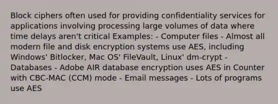 Block ciphers often used for providing confidentiality services for applications involving processing large volumes of data where time delays aren't critical Examples: - Computer files - Almost all modern file and disk encryption systems use AES, including Windows' Bitlocker, Mac OS' FileVault, Linux' dm-crypt - Databases - Adobe AIR database encryption uses AES in Counter with CBC-MAC (CCM) mode - Email messages - Lots of programs use AES