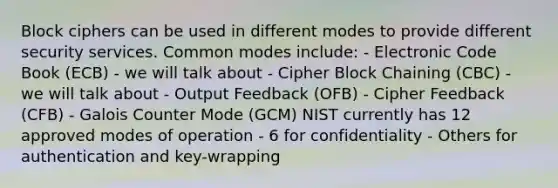 Block ciphers can be used in different modes to provide different security services. Common modes include: - Electronic Code Book (ECB) - we will talk about - Cipher Block Chaining (CBC) - we will talk about - Output Feedback (OFB) - Cipher Feedback (CFB) - Galois Counter Mode (GCM) NIST currently has 12 approved modes of operation - 6 for confidentiality - Others for authentication and key-wrapping