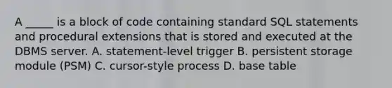 A _____ is a block of code containing standard SQL statements and procedural extensions that is stored and executed at the DBMS server. A. statement-level trigger B. persistent storage module (PSM) C. cursor-style process D. base table