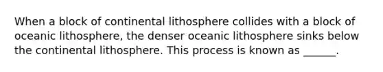 When a block of continental lithosphere collides with a block of oceanic lithosphere, the denser oceanic lithosphere sinks below the continental lithosphere. This process is known as ______.