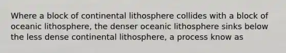 Where a block of continental lithosphere collides with a block of oceanic lithosphere, the denser oceanic lithosphere sinks below the less dense continental lithosphere, a process know as