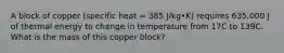 A block of copper (specific heat = 385 J/kg•K) requires 635,000 J of thermal energy to change in temperature from 17C to 139C. What is the mass of this copper block?