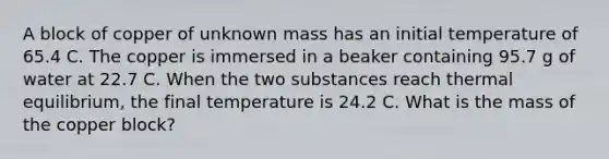 A block of copper of unknown mass has an initial temperature of 65.4 C. The copper is immersed in a beaker containing 95.7 g of water at 22.7 C. When the two substances reach thermal equilibrium, the final temperature is 24.2 C. What is the mass of the copper block?