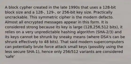 A block cypher created in the late 1990s that uses a 128-bit block size and a 128-, 129-, or 256-bit key size. Practically uncrackable. This symmetric cipher is the modern defacto. Almost all encrypted messages appear in this form. It is considered strong because its key is large (128,256,512 bits), it relies on a very unpredictable hashing algorithm (SHA-2/3) and its keys cannot be shrunk by sneaky means (where DSA's can be shrunk effectively to 48 bits). That said modern supercomputers can potentially brute force attack small keys (possibly using the less secure SHA-1), hence only 256/512 variants are considered 'safe'