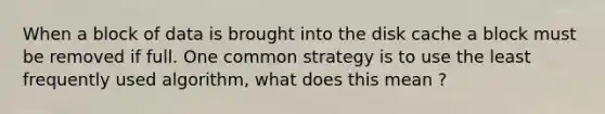 When a block of data is brought into the disk cache a block must be removed if full. One common strategy is to use the least frequently used algorithm, what does this mean ?