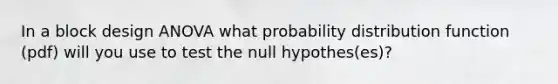 In a block design ANOVA what probability distribution function (pdf) will you use to test the null hypothes(es)?