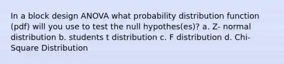 In a block design ANOVA what probability distribution function (pdf) will you use to test the null hypothes(es)? a. Z- normal distribution b. students t distribution c. F distribution d. Chi-Square Distribution