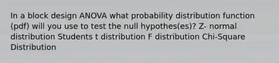 In a block design ANOVA what probability distribution function (pdf) will you use to test the null hypothes(es)? Z- normal distribution Students t distribution F distribution Chi-Square Distribution