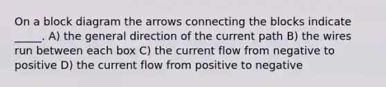 On a block diagram the arrows connecting the blocks indicate _____. A) the general direction of the current path B) the wires run between each box C) the current flow from negative to positive D) the current flow from positive to negative