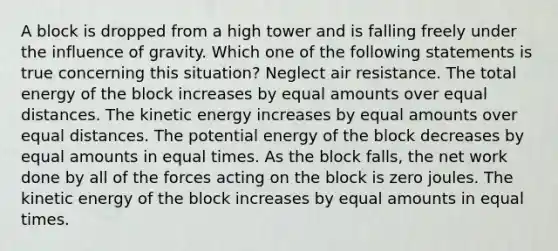 A block is dropped from a high tower and is falling freely under the influence of gravity. Which one of the following statements is true concerning this situation? Neglect air resistance. The total energy of the block increases by equal amounts over equal distances. The kinetic energy increases by equal amounts over equal distances. The potential energy of the block decreases by equal amounts in equal times. As the block falls, the net work done by all of the forces acting on the block is zero joules. The kinetic energy of the block increases by equal amounts in equal times.