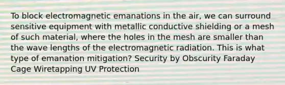 To block electromagnetic emanations in the air, we can surround sensitive equipment with metallic conductive shielding or a mesh of such material, where the holes in the mesh are smaller than the wave lengths of the electromagnetic radiation. This is what type of emanation mitigation? Security by Obscurity Faraday Cage Wiretapping UV Protection