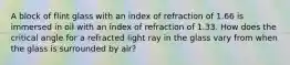 A block of flint glass with an index of refraction of 1.66 is immersed in oil with an index of refraction of 1.33. How does the critical angle for a refracted light ray in the glass vary from when the glass is surrounded by air?