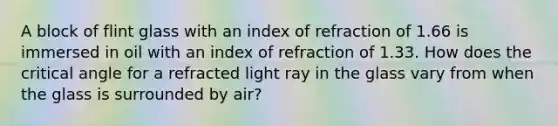 A block of flint glass with an index of refraction of 1.66 is immersed in oil with an index of refraction of 1.33. How does the critical angle for a refracted light ray in the glass vary from when the glass is surrounded by air?