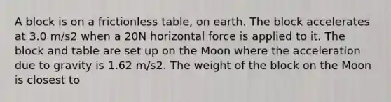 A block is on a frictionless table, on earth. The block accelerates at 3.0 m/s2 when a 20N horizontal force is applied to it. The block and table are set up on the Moon where the acceleration due to gravity is 1.62 m/s2. The weight of the block on the Moon is closest to