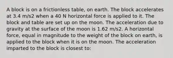 A block is on a frictionless table, on earth. The block accelerates at 3.4 m/s2 when a 40 N horizontal force is applied to it. The block and table are set up on the moon. The acceleration due to gravity at the surface of the moon is 1.62 m/s2. A horizontal force, equal in magnitude to the weight of the block on earth, is applied to the block when it is on the moon. The acceleration imparted to the block is closest to: