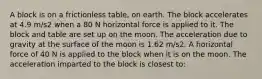 A block is on a frictionless table, on earth. The block accelerates at 4.9 m/s2 when a 80 N horizontal force is applied to it. The block and table are set up on the moon. The acceleration due to gravity at the surface of the moon is 1.62 m/s2. A horizontal force of 40 N is applied to the block when it is on the moon. The acceleration imparted to the block is closest to: